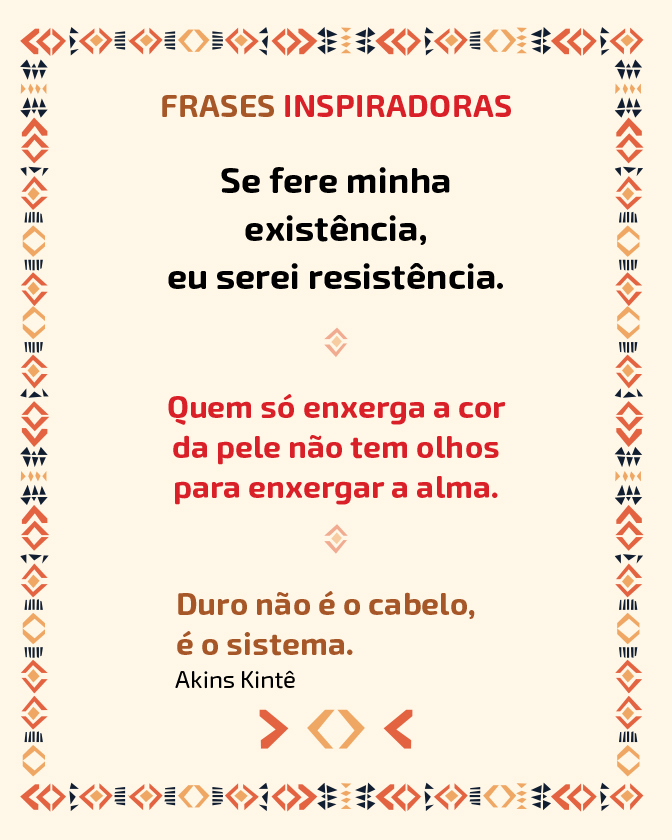 Descrição: Imagem com fundo em tom bege.A página é contornada por uma borda com padrões geométricos em vermelho, preto e tons de bege. Na parte superior está o título: “Frases Inspiradoras”, em marrom e vermelho. Abaixo, há três textos centrais organizados em blocos. O primeiro diz: “Se fere minha existência, eu serei resistência.” O segundo diz: “Quem só enxerga a cor da pele não tem olhos para enxergar a alma.” O terceiro diz: “Duro não é o cabelo, é o sistema.” Abaixo está o nome, Akins Kinte, autor da frase. Na parte inferior há pequenos elementos gráficos geométricos alinhados ao centro.