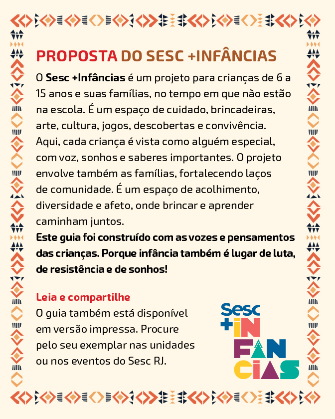 Descrição: Imagem com fundo em tom begeA página é contornada por uma borda com padrões geométricos em vermelho, preto e tons de bege. Na parte superior, está o título: “Proposta do Sesc +Infâncias”. Abaixo, há um texto explicativo: “O Sesc +Infâncias é um projeto para crianças de 6 a 15 anos e suas famílias, no tempo em que não estão na escola. É um espaço de cuidado, brincadeiras, arte, cultura, jogos, descobertas e convivência. Aqui, cada criança é vista como alguém especial, com voz, sonhos e saberes importantes. O projeto envolve também as famílias, fortalecendo laços de comunidade. É um espaço de acolhimento, diversidade e afeto, onde brincar e aprender caminham juntos. Este guia foi construído com as vozes e pensamentos das crianças. Porque infância também é lugar de luta, de resistência e de sonhos!” Mais abaixo, há o subtítulo: “Leia e compartilhe”. Abaixo, o texto diz: “O guia também está disponível em versão impressa. Procure pelo seu exemplar nas unidades ou nos eventos do Sesc RJ.” Na parte inferior direita, está o logotipo “Sesc +Infâncias”, com letras coloridas.