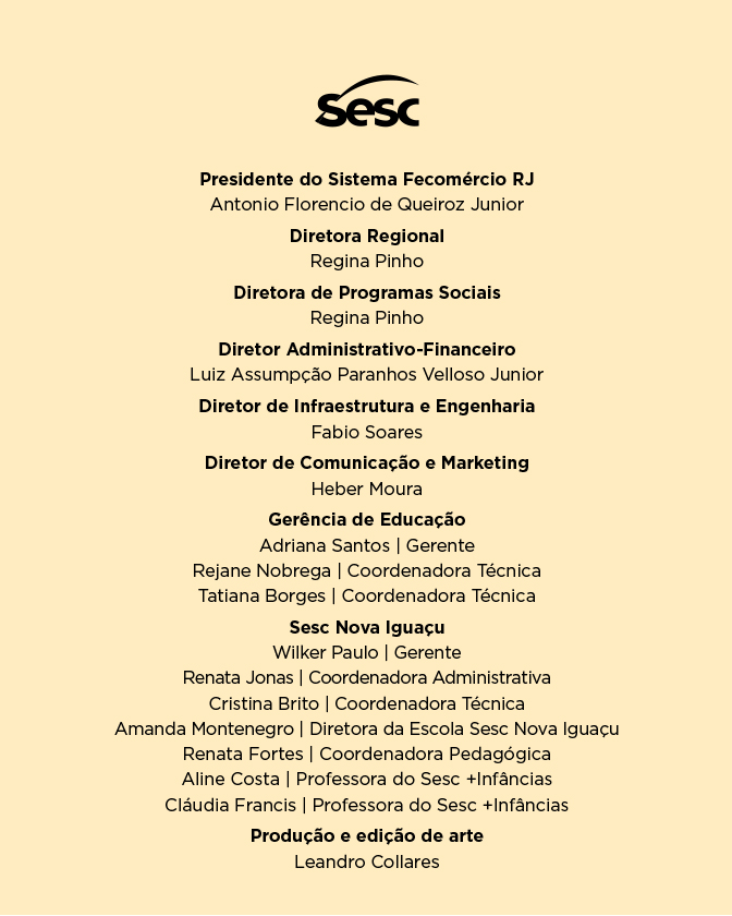 Descrição: Na parte superior, ao centro, está o logotipo “Sesc”.Abaixo, há uma lista de cargos e nomes, organizada em blocos de texto centralizados: “Presidente do Sistema Fecomércio RJ: Antonio Florencio de Queiroz Junior. Diretora Regional: Regina Pinho. Diretora de Programas Sociais: Regina Pinho. Diretor Administrativo-Financeiro: Luiz Assumpção Paranhos Velloso Junior. Diretor de Infraestrutura e Engenharia: Fabio Soares. Diretor de Comunicação e Marketing: Heber Moura.” Em seguida, o bloco “Gerência de Educação” apresenta: “Adriana Santos, gerente. Rejane Nobrega, coordenadora técnica. Tatiana Borges, coordenadora técnica.” “Sesc Nova Iguaçu” “Wilker Paulo, gerente. Renata Jonas, coordenadora administrativa. Cristina Brito, coordenadora técnica. Amanda Montenegro, diretora da Escola Sesc Nova Iguaçu. Renata Fortes, coordenadora pedagógica. Aline Costa, professora do Sesc +Infâncias. Cláudia Francis, professora do Sesc +Infâncias.” “Produção e edição de arte: Leandro Collares.”