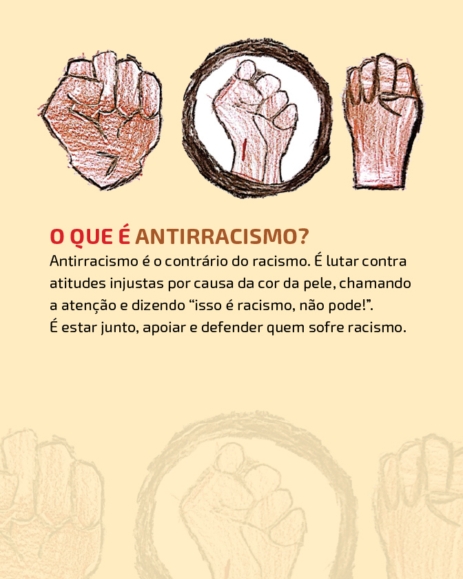 Descrição: Imagem com fundo em tom bege.Na parte superior, há três ilustrações de punhos fechados, desenhados com lápis de cor. Os punhos aparecem em diferentes tons de pele. O punho central está dentro de um círculo de fundo branco, contornado em lápis de cor preto. Abaixo das ilustrações em destaque está o título em letras vermelhas e marrom: “O que é antirracismo”. Logo abaixo em texto preto está a definição: antirracismo é o contrário do racismo, é lutar contra atitudes injustas por causa da cor da pele, chamando atenção e dizendo “isto é racismo não pode”. É estar junto, apoiar e defender quem sofre racismo.